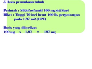 5. Luas permukaan tubuh
Perintah : Siklofosfamid 100 mg/ hari
m2/
Diket : Tinggi 70 inci berat 160 lb, perpotongan
pada 1,97 m2 (LPT)
Dosis yang diberikan
100 mg x 1,97 =

197 mg

 