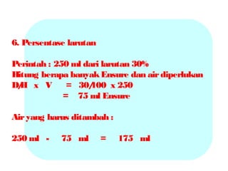 6. Persentase larutan
Perintah : 250 ml dari larutan 30%
Hitung berapa banyak Ensure dan air diperlukan
D/ x V
H
= 30/
100 x 250
= 75 ml Ensure
Air yang harus ditambah :
250 ml -

75 ml

=

175 ml

 