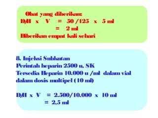 Obat yang diberikan:
D/ x V = 50 /125 x 5 ml
H
= 2 ml
Diberikan empat kali sehari

8. Injeksi Subkutan
Perintah heparin 2500 u, SK
Tersedia Heparin 10.000 u /ml dalam vial
dalam dosis multipel (10 ml)
D/ x V = 2.500/10.000 x 10 ml
H
= 2,5 ml

 