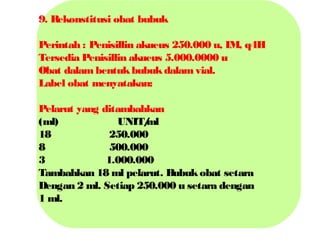 9. R
ekonstitusi obat bubuk
Perintah : Penisillin akueus 250.000 u, IM, q4H
Tersedia Penisillin akueus 5.000.0000 u
Obat dalam bentuk bubuk dalam vial.
Label obat menyatakan:
Pelarut yang ditambahkan
(ml)
UNIT/
ml
18
250.000
8
500.000
3
1.000.000
Tambahkan 18 ml pelarut. Bubuk obat setara
Dengan 2 ml. Setiap 250.000 u setara dengan
1 ml.

 