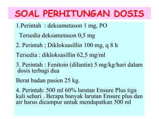 SOAL PERHITUNGAN DOSIS
1.Perintah : deksametason 1 mg, PO
Tersedia deksametason 0,5 mg
2. Perintah ; Dikloksasillin 100 mg, q 8 h
Tersedia : dikloksasillin 62,5 mg/ml
3. Perintah : Fenitoin (dilantin) 5 mg/kg/hari dalam
dosis terbagi dua
Berat badan pasien 25 kg.
4. Perintah: 500 ml 60% larutan Ensure Plus tiga
kali sehari . Berapa banyak larutan Ensure plus dan
air harus dicampur untuk mendapatkan 500 ml

 