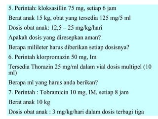 5. Perintah: kloksasillin 75 mg, setiap 6 jam
Berat anak 15 kg, obat yang tersedia 125 mg/5 ml
Dosis obat anak: 12,5 – 25 mg/kg/hari
Apakah dosis yang diresepkan aman?
Berapa milileter harus diberikan setiap dosisnya?
6. Perintah klorpromazin 50 mg, Im
Tersedia Thorazin 25 mg/ml dalam vial dosis multipel (10
ml)
Berapa ml yang harus anda berikan?
7. Perintah : Tobramicin 10 mg, IM, setiap 8 jam
Berat anak 10 kg
Dosis obat anak : 3 mg/kg/hari dalam dosis terbagi tiga

 