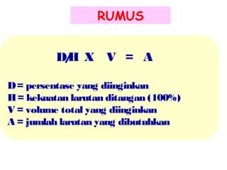 RUMUS
D/ X V = A
H
D = persentase yang diinginkan
H = kekuatan larutan ditangan (100%)
V = volume total yang diinginkan
A = jumlah larutan yang dibutuhkan

 