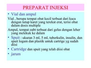 PREPARAT INJEKSI
• Vial dan ampul
Vial , berupa tempat obat kecil terbuat dari kaca
dengan tutup karet yang terekat erat, terisi obat
dalam dosis multiple
Ampul, tempat oabt terbuat dari gelas dengan leher
yang melekuk ke dalam
• Spuit : ukuran 3 ml, 5 ml, tuberkulin, insulin, dan
spuit logam dan plastik untuk cartrige yg sudah
diisi
• Cartridge dan spuit yang telah diisi obat

• jarum

 