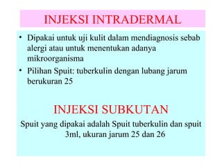 INJEKSI INTRADERMAL
• Dipakai untuk uji kulit dalam mendiagnosis sebab
alergi atau untuk menentukan adanya
mikroorganisma
• Pilihan Spuit: tuberkulin dengan lubang jarum
berukuran 25

INJEKSI SUBKUTAN
Spuit yang dipakai adalah Spuit tuberkulin dan spuit
3ml, ukuran jarum 25 dan 26

 