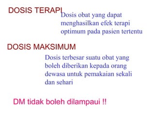 DOSIS TERAPI

Dosis obat yang dapat
menghasilkan efek terapi
optimum pada pasien tertentu

DOSIS MAKSIMUM
Dosis terbesar suatu obat yang
boleh diberikan kepada orang
dewasa untuk pemakaian sekali
dan sehari

DM tidak boleh dilampaui !!

 