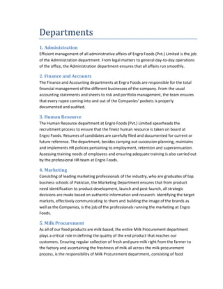 Departments
1. Administration
Efficient management of all administrative affairs of Engro Foods (Pvt.) Limited is the job
of the Administration department. From legal matters to general day-to-day operations
of the office, the Administration department ensures that all affairs run smoothly.

2. Finance and Accounts
The Finance and Accounting departments at Engro Foods are responsible for the total
financial management of the different businesses of the company. From the usual
accounting statements and sheets to risk and portfolio management, the team ensures
that every rupee coming into and out of the Companies' pockets is properly
documented and audited.

3. Human Resource
The Human Resource department at Engro Foods (Pvt.) Limited spearheads the
recruitment process to ensure that the finest human resource is taken on board at
Engro Foods. Resumes of candidates are carefully filed and documented for current or
future reference. The department, besides carrying out succession planning, maintains
and implements HR policies pertaining to employment, retention and superannuation.
Assessing training needs of employees and ensuring adequate training is also carried out
by the professional HR team at Engro Foods.

4. Marketing
Consisting of leading marketing professionals of the industry, who are graduates of top
business schools of Pakistan, the Marketing Department ensures that from product
need identification to product development, launch and post-launch, all strategic
decisions are made based on authentic information and research. Identifying the target
markets, effectively communicating to them and building the image of the brands as
well as the Companies, is the job of the professionals running the marketing at Engro
Foods.

5. Milk Procurement
As all of our food products are milk based, the entire Milk Procurement department
plays a critical role in defining the quality of the end product that reaches our
customers. Ensuring regular collection of fresh and pure milk right from the farmer to
the factory and ascertaining the freshness of milk all across the milk procurement
process, is the responsibility of Milk Procurement department, consisting of food

 