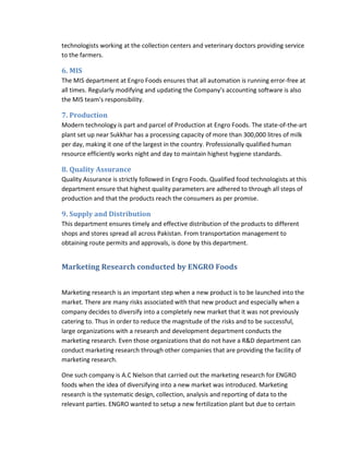 technologists working at the collection centers and veterinary doctors providing service
to the farmers.

6. MIS
The MIS department at Engro Foods ensures that all automation is running error-free at
all times. Regularly modifying and updating the Company's accounting software is also
the MIS team's responsibility.

7. Production
Modern technology is part and parcel of Production at Engro Foods. The state-of-the-art
plant set up near Sukkhar has a processing capacity of more than 300,000 litres of milk
per day, making it one of the largest in the country. Professionally qualified human
resource efficiently works night and day to maintain highest hygiene standards.

8. Quality Assurance
Quality Assurance is strictly followed in Engro Foods. Qualified food technologists at this
department ensure that highest quality parameters are adhered to through all steps of
production and that the products reach the consumers as per promise.

9. Supply and Distribution
This department ensures timely and effective distribution of the products to different
shops and stores spread all across Pakistan. From transportation management to
obtaining route permits and approvals, is done by this department.

Marketing Research conducted by ENGRO Foods
Marketing research is an important step when a new product is to be launched into the
market. There are many risks associated with that new product and especially when a
company decides to diversify into a completely new market that it was not previously
catering to. Thus in order to reduce the magnitude of the risks and to be successful,
large organizations with a research and development department conducts the
marketing research. Even those organizations that do not have a R&D department can
conduct marketing research through other companies that are providing the facility of
marketing research.
One such company is A.C Nielson that carried out the marketing research for ENGRO
foods when the idea of diversifying into a new market was introduced. Marketing
research is the systematic design, collection, analysis and reporting of data to the
relevant parties. ENGRO wanted to setup a new fertilization plant but due to certain

 