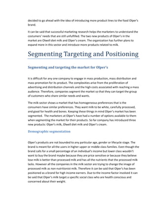 decided to go ahead with the idea of introducing more product lines to the food Olper’s
brand.
It can be said that successful marketing research helps the marketers to understand the
costumers’ needs that are still unfulfilled. The two new products of Olper’s in the
market are Olwell diet milk and Olper’s cream. The organization has further plans to
expand more in this sector and introduce more products related to milk.

Segmenting Targeting and Positioning
Segmenting and targeting the market for Olper’s
It is difficult for any one company to engage in mass production, mass distribution and
mass promotion for its product. The complexities arise from the proliferation of
advertising and distribution channels and the high costs associated with reaching a mass
audience. Therefore, companies segment the market so that they can target the group
of customers who share similar needs and wants.
The milk sector shows a market that has homogeneous preferences that is the
consumers have similar preferences. They want milk to be white, carefully processed,
and good for health and bones. Keeping these things in mind Olper’s market has been
segmented. The marketers at Olper’s have had a number of options available to them
when segmenting the market for their products. So far company has introduced three
new products: Olper’s milk, Olwell diet milk and Olper’s cream.

Demographic segmentation
Olper’s products are not bounded to any particular age, gender or lifecycle stage. The
brand is meant for all the users in higher upper or middle class families. Even though the
brand calls for a small percentage of an individual’s income but lower class wouldn’t
want to buy the brand maybe because they are price sensitive or because they believe
lose milk is better than processed milk and has all the nutrients that the processed milk
lacks. However all the companies in the milk sector are trying to change the image of
processed milk as non-nutritionist milk. Therefore it can be said that Olper’s has been
positioned as a brand for high income earners. Due to the income factor involved it can
be said that Olper’s milk target a specific social class who are health conscious and
concerned about their weight.

 