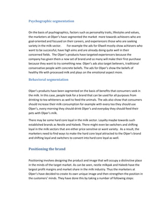 Psychographic segmentation
On the basis of psychographics, factors such as personality traits, lifestyles and values,
the marketers at Olper’s have segmented the market more towards achievers who are
goal-oriented and focused on their careers, and experiencers those who are seeking
variety in the milk sector.
For example the ads for Olwell mostly show achievers who
want to be successful, have high aims and are already doing quite well in their
concerned fields. The Olper’s products have targeted experiencers because the
company has given them a new set of brand and so many will make their first purchase
because they want to try something new. Olper’s ads also target believers, traditional
conservative people with concrete beliefs. The ads for Olper’s show the beliefs of
healthy life with processed milk and plays on the emotional aspect more.

Behavioral segmentation
Olper’s products have been segmented on the basis of benefits that consumers seek in
the milk. In this case, people look for a brand that can be used for all purposes from
drinking to tea whiteners as well to feed the animals. The ads also show that consumers
should increase their milk consumption for example with every tea they should use
Olper’s, every morning they should drink Olper’s and everyday they should feed their
pets with Olper’s milk.
There may be some hard core loyal in the milk sector. Loyalty maybe towards such
established brands as Nestle and Haleeb. There might even be switchers and shifting
loyal in the milk sectors that are either price sensitive or want variety. As a result, the
marketers need to find ways to make the hard core loyal attracted to the Olper’s brand
and shifting loyal and switchers to convert into hard core loyal as well.

Positioning the brand
Positioning involves designing the product and image that will occupy a distinctive place
in the minds of the target market. As can be seen, nestle milkpak and Haleeb have the
largest profit margins and market share in the milk industry. Thus the marketers at
Olper’s have decided to create its own unique image and then strengthen the position in
the customers’ minds. They have done this by taking a number of following steps:

 