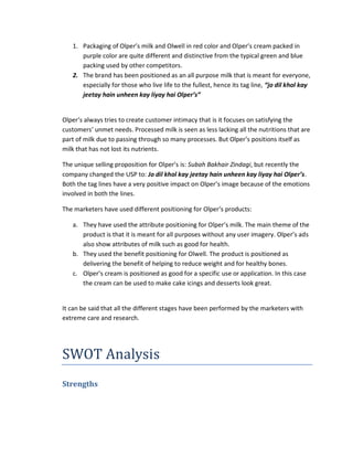 1. Packaging of Olper’s milk and Olwell in red color and Olper’s cream packed in
purple color are quite different and distinctive from the typical green and blue
packing used by other competitors.
2. The brand has been positioned as an all purpose milk that is meant for everyone,
especially for those who live life to the fullest, hence its tag line, “jo dil khol kay
jeetay hain unheen kay liyay hai Olper’s”

Olper’s always tries to create customer intimacy that is it focuses on satisfying the
customers’ unmet needs. Processed milk is seen as less lacking all the nutritions that are
part of milk due to passing through so many processes. But Olper’s positions itself as
milk that has not lost its nutrients.
The unique selling proposition for Olper’s is: Subah Bakhair Zindagi, but recently the
company changed the USP to: Jo dil khol kay jeetay hain unheen kay liyay hai Olper’s.
Both the tag lines have a very positive impact on Olper’s image because of the emotions
involved in both the lines.
The marketers have used different positioning for Olper’s products:
a. They have used the attribute positioning for Olper’s milk. The main theme of the
product is that it is meant for all purposes without any user imagery. Olper’s ads
also show attributes of milk such as good for health.
b. They used the benefit positioning for Olwell. The product is positioned as
delivering the benefit of helping to reduce weight and for healthy bones.
c. Olper’s cream is positioned as good for a specific use or application. In this case
the cream can be used to make cake icings and desserts look great.

It can be said that all the different stages have been performed by the marketers with
extreme care and research.

SWOT Analysis
Strengths

 