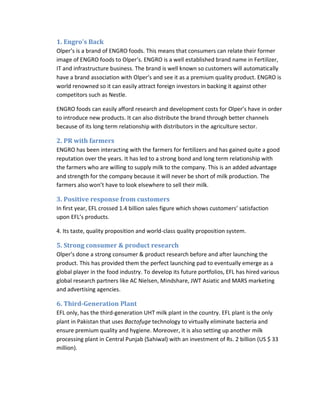 1. Engro’s Back
Olper’s is a brand of ENGRO foods. This means that consumers can relate their former
image of ENGRO foods to Olper’s. ENGRO is a well established brand name in Fertilizer,
IT and infrastructure business. The brand is well known so customers will automatically
have a brand association with Olper’s and see it as a premium quality product. ENGRO is
world renowned so it can easily attract foreign investors in backing it against other
competitors such as Nestle.
ENGRO foods can easily afford research and development costs for Olper’s have in order
to introduce new products. It can also distribute the brand through better channels
because of its long term relationship with distributors in the agriculture sector.

2. PR with farmers
ENGRO has been interacting with the farmers for fertilizers and has gained quite a good
reputation over the years. It has led to a strong bond and long term relationship with
the farmers who are willing to supply milk to the company. This is an added advantage
and strength for the company because it will never be short of milk production. The
farmers also won’t have to look elsewhere to sell their milk.

3. Positive response from customers
In first year, EFL crossed 1.4 billion sales figure which shows customers’ satisfaction
upon EFL’s products.
4. Its taste, quality proposition and world-class quality proposition system.

5. Strong consumer & product research
Olper’s done a strong consumer & product research before and after launching the
product. This has provided them the perfect launching pad to eventually emerge as a
global player in the food industry. To develop its future portfolios, EFL has hired various
global research partners like AC Nielsen, Mindshare, JWT Asiatic and MARS marketing
and advertising agencies.

6. Third-Generation Plant
EFL only, has the third-generation UHT milk plant in the country. EFL plant is the only
plant in Pakistan that uses Bactofuge technology to virtually eliminate bacteria and
ensure premium quality and hygiene. Moreover, it is also setting up another milk
processing plant in Central Punjab (Sahiwal) with an investment of Rs. 2 billion (US $ 33
million).

 