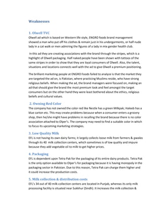 Weaknesses
1. Olwell TVC
Olwell ad which is based on Western life style, ENGRO foods brand management
showed a man who put off his clothes & remain just in his undergarments, or half nude
lady in a cat walk or men admiring the figures of a lady in mix gender health club.
In this ad they are creating associations with the brand through the stripes, which is a
highlight of Olwell packaging. Half naked people have been shown with tattoos of the
same stripes in order to show that they are loyal consumers of Olwell. Also, the talent,
situations and locations connects well with the ad to give Olwell a premium positioning.
The brilliant marketing people at ENGRO Foods failed to analyze is that the market they
are targeted the ad on, is Pakistan, where practicing Muslims reside, who have strong
religious beliefs. When making the ad, the brand managers were focused on, making an
ad that should give the brand the most premium look and feel amongst the target
consumers but on the other hand they were least bothered about the ethics, religious
beliefs and cultural values.

2. Owning Red Color
The company has not owned the color red like Nestle has a green Milkpak; Haleeb has a
blue carton etc. This may create problems because when a consumer enters a grocery
shop, then he/she might have problems in recalling the brand because there is no color
association attached to Olper’s. The company may need to find a suitable color in which
to focus its upcoming marketing strategies.

3. Low Quality Milk
EFL is not having its own dairy farms; it largely collects loose milk from farmers & gwalas
through its 40 milk collection centers, which sometimes is of low quality and impure
because they add vegetable oil to milk to get higher prices.

4. Packaging
EFL is dependent upon Tetra Pak for the packaging of its entire dairy products. Tetra Pak
is the only option available to Olper’s for packaging because it is having monopoly in the
packaging sector in Pakistan. Due to this reason, Tetra Pak can charge them higher and
it could increase the production costs.

5. Milk collection & distribution costs
EFL’s 34 out of 40 milk-collection centers are located in Punjab, whereas its only milk
processing facility is situated near Sukkhur (Sindh). It increases the milk collection &

 