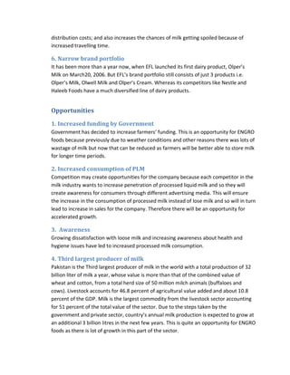 distribution costs; and also increases the chances of milk getting spoiled because of
increased travelling time.

6. Narrow brand portfolio
It has been more than a year now, when EFL launched its first dairy product, Olper’s
Milk on March20, 2006. But EFL’s brand portfolio still consists of just 3 products i.e.
Olper’s Milk, Olwell Milk and Olper’s Cream. Whereas its competitors like Nestle and
Haleeb Foods have a much diversified line of dairy products.

Opportunities
1. Increased funding by Government
Government has decided to increase farmers’ funding. This is an opportunity for ENGRO
foods because previously due to weather conditions and other reasons there was lots of
wastage of milk but now that can be reduced as farmers will be better able to store milk
for longer time periods.

2. Increased consumption of PLM
Competition may create opportunities for the company because each competitor in the
milk industry wants to increase penetration of processed liquid milk and so they will
create awareness for consumers through different advertising media. This will ensure
the increase in the consumption of processed milk instead of lose milk and so will in turn
lead to increase in sales for the company. Therefore there will be an opportunity for
accelerated growth.

3. Awareness
Growing dissatisfaction with loose milk and increasing awareness about health and
hygiene issues have led to increased processed milk consumption.

4. Third largest producer of milk
Pakistan is the Third largest producer of milk in the world with a total production of 32
billion liter of milk a year, whose value is more than that of the combined value of
wheat and cotton, from a total herd size of 50 million milch animals (buffaloes and
cows). Livestock accounts for 46.8 percent of agricultural value added and about 10.8
percent of the GDP. Milk is the largest commodity from the livestock sector accounting
for 51 percent of the total value of the sector. Due to the steps taken by the
government and private sector, country’s annual milk production is expected to grow at
an additional 3 billion litres in the next few years. This is quite an opportunity for ENGRO
foods as there is lot of growth in this part of the sector.

 