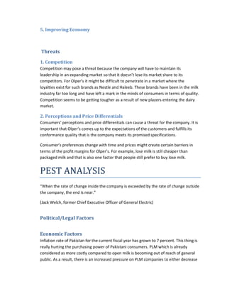 5. Improving Economy

Threats
1. Competition
Competition may pose a threat because the company will have to maintain its
leadership in an expanding market so that it doesn’t lose its market share to its
competitors. For Olper’s it might be difficult to penetrate in a market where the
loyalties exist for such brands as Nestle and Haleeb. These brands have been in the milk
industry far too long and have left a mark in the minds of consumers in terms of quality.
Competition seems to be getting tougher as a result of new players entering the dairy
market.

2. Perceptions and Price Differentials
Consumers’ perceptions and price differentials can cause a threat for the company. It is
important that Olper’s comes up to the expectations of the customers and fulfills its
conformance quality that is the company meets its promised specifications.
Consumer’s preferences change with time and prices might create certain barriers in
terms of the profit margins for Olper’s. For example, lose milk is still cheaper than
packaged milk and that is also one factor that people still prefer to buy lose milk.

PEST ANALYSIS
“When the rate of change inside the company is exceeded by the rate of change outside
the company, the end is near.”
(Jack Welch, former Chief Executive Officer of General Electric)

Political/Legal Factors
Economic Factors
Inflation rate of Pakistan for the current fiscal year has grown to 7 percent. This thing is
really hurting the purchasing power of Pakistani consumers. PLM which is already
considered as more costly compared to open milk is becoming out of reach of general
public. As a result, there is an increased pressure on PLM companies to either decrease

 