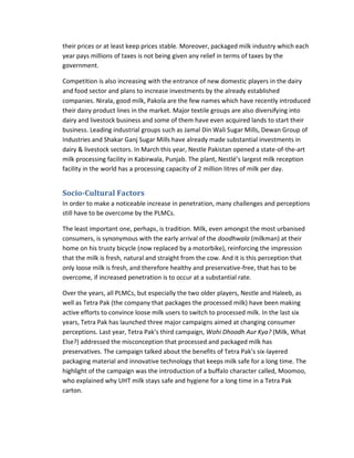 their prices or at least keep prices stable. Moreover, packaged milk industry which each
year pays millions of taxes is not being given any relief in terms of taxes by the
government.
Competition is also increasing with the entrance of new domestic players in the dairy
and food sector and plans to increase investments by the already established
companies. Nirala, good milk, Pakola are the few names which have recently introduced
their dairy product lines in the market. Major textile groups are also diversifying into
dairy and livestock business and some of them have even acquired lands to start their
business. Leading industrial groups such as Jamal Din Wali Sugar Mills, Dewan Group of
Industries and Shakar Ganj Sugar Mills have already made substantial investments in
dairy & livestock sectors. In March this year, Nestle Pakistan opened a state-of-the-art
milk processing facility in Kabirwala, Punjab. The plant, Nestlé’s largest milk reception
facility in the world has a processing capacity of 2 million litres of milk per day.

Socio-Cultural Factors
In order to make a noticeable increase in penetration, many challenges and perceptions
still have to be overcome by the PLMCs.
The least important one, perhaps, is tradition. Milk, even amongst the most urbanised
consumers, is synonymous with the early arrival of the doodhwala (milkman) at their
home on his trusty bicycle (now replaced by a motorbike), reinforcing the impression
that the milk is fresh, natural and straight from the cow. And it is this perception that
only loose milk is fresh, and therefore healthy and preservative-free, that has to be
overcome, if increased penetration is to occur at a substantial rate.
Over the years, all PLMCs, but especially the two older players, Nestle and Haleeb, as
well as Tetra Pak (the company that packages the processed milk) have been making
active efforts to convince loose milk users to switch to processed milk. In the last six
years, Tetra Pak has launched three major campaigns aimed at changing consumer
perceptions. Last year, Tetra Pak’s third campaign, Wohi Dhoodh Aur Kya? (Milk, What
Else?) addressed the misconception that processed and packaged milk has
preservatives. The campaign talked about the benefits of Tetra Pak’s six-layered
packaging material and innovative technology that keeps milk safe for a long time. The
highlight of the campaign was the introduction of a buffalo character called, Moomoo,
who explained why UHT milk stays safe and hygiene for a long time in a Tetra Pak
carton.

 