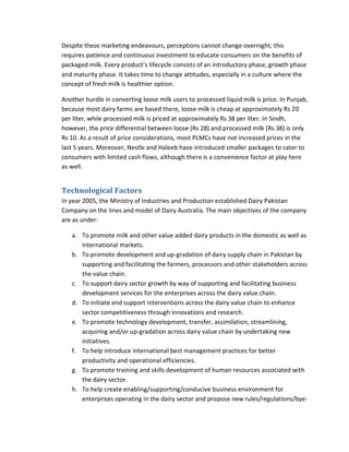 Despite these marketing endeavours, perceptions cannot change overnight; this
requires patience and continuous investment to educate consumers on the benefits of
packaged milk. Every product’s lifecycle consists of an introductory phase, growth phase
and maturity phase. It takes time to change attitudes, especially in a culture where the
concept of fresh milk is healthier option.
Another hurdle in converting loose milk users to processed liquid milk is price. In Punjab,
because most dairy farms are based there, loose milk is cheap at approximately Rs 20
per liter, while processed milk is priced at approximately Rs 38 per liter. In Sindh,
however, the price differential between loose (Rs 28) and processed milk (Rs 38) is only
Rs 10. As a result of price considerations, most PLMCs have not increased prices in the
last 5 years. Moreover, Nestle and Haleeb have introduced smaller packages to cater to
consumers with limited cash flows, although there is a convenience factor at play here
as well.

Technological Factors
In year 2005, the Ministry of Industries and Production established Dairy Pakistan
Company on the lines and model of Dairy Australia. The main objectives of the company
are as under:
a. To promote milk and other value added dairy products in the domestic as well as
international markets.
b. To promote development and up-gradation of dairy supply chain in Pakistan by
supporting and facilitating the farmers, processors and other stakeholders across
the value chain.
c. To support dairy sector growth by way of supporting and facilitating business
development services for the enterprises across the dairy value chain.
d. To initiate and support interventions across the dairy value chain to enhance
sector competitiveness through innovations and research.
e. To promote technology development, transfer, assimilation, streamlining,
acquiring and/or up-gradation across dairy value chain by undertaking new
initiatives.
f. To help introduce international best management practices for better
productivity and operational efficiencies.
g. To promote training and skills development of human resources associated with
the dairy sector.
h. To help create enabling/supporting/conducive business environment for
enterprises operating in the dairy sector and propose new rules/regulations/bye-

 