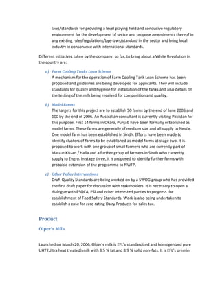 laws/standards for providing a level playing field and conducive regulatory
environment for the development of sector and propose amendments thereof in
any existing rules/regulations/bye-laws/standard in the sector and bring local
industry in consonance with international standards.
Different initiatives taken by the company, so far, to bring about a White Revolution in
the country are:
a) Farm Cooling Tanks Loan Scheme

A mechanism for the operation of Farm Cooling Tank Loan Scheme has been
proposed and guidelines are being developed for applicants. They will include
standards for quality and hygiene for installation of the tanks and also details on
the testing of the milk being received for composition and quality.
b) Model Farms

The targets for this project are to establish 50 farms by the end of June 2006 and
100 by the end of 2006. An Australian consultant is currently visiting Pakistan for
this purpose. First 14 farms in Okara, Punjab have been formally established as
model farms. These farms are generally of medium size and all supply to Nestle.
One model farm has been established in Sindh. Efforts have been made to
identify clusters of farms to be established as model farms at stage two. It is
proposed to work with one group of small farmers who are currently part of
Idara-e-Kissan / Halla and a further group of farmers in Sindh who currently
supply to Engro. In stage three, it is proposed to identify further farms with
probable extension of the programme to NWFP.
c) Other Policy Interventions

Draft Quality Standards are being worked on by a SWOG group who has provided
the first draft paper for discussion with stakeholders. It is necessary to open a
dialogue with PSQCA, PSI and other interested parties to progress the
establishment of Food Safety Standards. Work is also being undertaken to
establish a case for zero rating Dairy Products for sales tax.

Product
Olper’s Milk
Launched on March 20, 2006, Olper’s milk is EFL’s standardized and homogenized pure
UHT (Ultra heat treated) milk with 3.5 % fat and 8.9 % solid non-fats. It is EFL’s premier

 