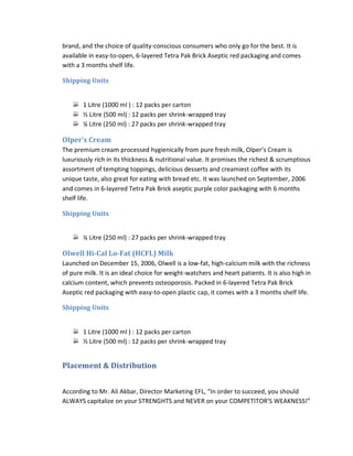 brand, and the choice of quality-conscious consumers who only go for the best. It is
available in easy-to-open, 6-layered Tetra Pak Brick Aseptic red packaging and comes
with a 3 months shelf life.
Shipping Units

1 Litre (1000 ml ) : 12 packs per carton
½ Litre (500 ml) : 12 packs per shrink-wrapped tray
¼ Litre (250 ml) : 27 packs per shrink-wrapped tray

Olper’s Cream
The premium cream processed hygienically from pure fresh milk, Olper’s Cream is
luxuriously rich in its thickness & nutritional value. It promises the richest & scrumptious
assortment of tempting toppings, delicious desserts and creamiest coffee with its
unique taste, also great for eating with bread etc. It was launched on September, 2006
and comes in 6-layered Tetra Pak Brick aseptic purple color packaging with 6 months
shelf life.
Shipping Units
¼ Litre (250 ml) : 27 packs per shrink-wrapped tray

Olwell Hi-Cal Lo-Fat (HCFL) Milk
Launched on December 15, 2006, Olwell is a low-fat, high-calcium milk with the richness
of pure milk. It is an ideal choice for weight-watchers and heart patients. It is also high in
calcium content, which prevents osteoporosis. Packed in 6-layered Tetra Pak Brick
Aseptic red packaging with easy-to-open plastic cap, it comes with a 3 months shelf life.
Shipping Units

1 Litre (1000 ml ) : 12 packs per carton
½ Litre (500 ml) : 12 packs per shrink-wrapped tray

Placement & Distribution
According to Mr. Ali Akbar, Director Marketing EFL, “In order to succeed, you should
ALWAYS capitalize on your STRENGHTS and NEVER on your COMPETITOR’S WEAKNESS!”

 