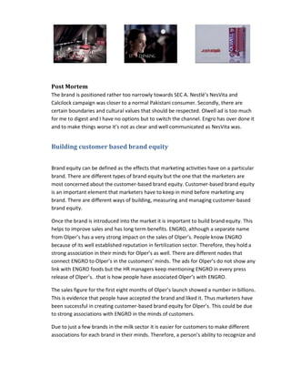 Post Mortem
The brand is positioned rather too narrowly towards SEC A. Nestlé’s NesVita and
Calcilock campaign was closer to a normal Pakistani consumer. Secondly, there are
certain boundaries and cultural values that should be respected. Olwell ad is too much
for me to digest and I have no options but to switch the channel. Engro has over done it
and to make things worse it’s not as clear and well communicated as NesVita was.

Building customer based brand equity
Brand equity can be defined as the effects that marketing activities have on a particular
brand. There are different types of brand equity but the one that the marketers are
most concerned about the customer-based brand equity. Customer-based brand equity
is an important element that marketers have to keep in mind before marketing any
brand. There are different ways of building, measuring and managing customer-based
brand equity.
Once the brand is introduced into the market it is important to build brand equity. This
helps to improve sales and has long term benefits. ENGRO, although a separate name
from Olper’s has a very strong impact on the sales of Olper’s. People know ENGRO
because of its well established reputation in fertilization sector. Therefore, they hold a
strong association in their minds for Olper’s as well. There are different nodes that
connect ENGRO to Olper’s in the customers’ minds. The ads for Olper’s do not show any
link with ENGRO foods but the HR managers keep mentioning ENGRO in every press
release of Olper’s. .that is how people have associated Olper’s with ENGRO.
The sales figure for the first eight months of Olper’s launch showed a number in billions.
This is evidence that people have accepted the brand and liked it. Thus marketers have
been successful in creating customer-based brand equity for Olper’s. This could be due
to strong associations with ENGRO in the minds of customers.
Due to just a few brands in the milk sector it is easier for customers to make different
associations for each brand in their minds. Therefore, a person’s ability to recognize and

 