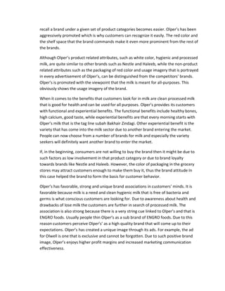 recall a brand under a given set of product categories becomes easier. Olper’s has been
aggressively promoted which is why customers can recognize it easily. The red color and
the shelf space that the brand commands make it even more prominent from the rest of
the brands.
Although Olper’s product related attributes, such as white color, hygienic and processed
milk, are quite similar to other brands such as Nestle and Haleeb, while the non-product
related attributes such as the packaging of red color and usage imagery that is portrayed
in every advertisement of Olper’s, can be distinguished from the competitors’ brands.
Olper’s is promoted with the viewpoint that the milk is meant for all-purposes. This
obviously shows the usage imagery of the brand.
When it comes to the benefits that customers look for in milk are clean processed milk
that is good for health and can be used for all purposes. Olper’s provides its customers
with functional and experiential benefits. The functional benefits include healthy bones,
high calcium, good taste, while experiential benefits are that every morning starts with
Olper’s milk that is the tag line subah Bakhair Zindagi. Other experiential benefit is the
variety that has come into the milk sector due to another brand entering the market.
People can now choose from a number of brands for milk and especially the variety
seekers will definitely want another brand to enter the market.
If, in the beginning, consumers are not willing to buy the brand then it might be due to
such factors as low involvement in that product category or due to brand loyalty
towards brands like Nestle and Haleeb. However, the color of packaging in the grocery
stores may attract customers enough to make them buy it, thus the brand attitude In
this case helped the brand to form the basis for customer behavior.
Olper’s has favorable, strong and unique brand associations in customers’ minds. It is
favorable because milk is a need and clean hygienic milk that is free of bacteria and
germs is what conscious customers are looking for. Due to awareness about health and
drawbacks of lose milk the customers are further in search of processed milk. The
association is also strong because there is a very string cue linked to Olper’s and that is
ENGRO foods. Usually people thin Olper’s as a sub brand of ENGRO foods. Due to this
reason customers perceive Olper’s’ as a high quality brand that will come up to their
expectations. Olper’s has created a unique image through its ads. For example, the ad
for Olwell is one that is exclusive and cannot be forgotten. Due to such positive brand
image, Olper’s enjoys higher profit margins and increased marketing communication
effectiveness.

 