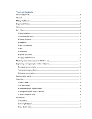 Table of Contents
Acknowledgements..................................................................................................................... 6
Abstract ...................................................................................................................................... 7
Milking the Market: .................................................................................................................... 8
Engro Foods’ History ................................................................................................................... 9
Vision.......................................................................................................................................... 9
Core Values................................................................................................................................. 9
1. Administration .................................................................................................................. 10
2. Finance and Accounts ........................................................................................................ 10
3. Human Resource ............................................................................................................... 10
4. Marketing ......................................................................................................................... 10
5. Milk Procurement ............................................................................................................. 10
6. MIS ................................................................................................................................... 11
7. Production ........................................................................................................................ 11
8. Quality Assurance.............................................................................................................. 11
9. Supply and Distribution ..................................................................................................... 11
Marketing Research conducted by ENGRO Foods ...................................................................... 11
Segmenting and targeting the market for Olper’s ...................................................................... 13
Demographic segmentation .................................................................................................. 13
Psychographic segmentation................................................................................................. 14
Behavioral segmentation ...................................................................................................... 14
Positioning the brand ................................................................................................................ 14
Strengths .................................................................................................................................. 15
1. Engro’s Back ...................................................................................................................... 16
2. PR with farmers................................................................................................................. 16
3. Positive response from customers ..................................................................................... 16
5. Strong consumer & product research ................................................................................ 16
6. Third-Generation Plant ...................................................................................................... 16
Weaknesses .............................................................................................................................. 17
1. Olwell TVC ......................................................................................................................... 17
2. Owning Red Color.............................................................................................................. 17
3. Low Quality Milk ............................................................................................................... 17

 