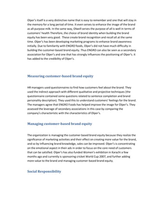 Olper’s itself is a very distinctive name that is easy to remember and one that will stay in
the memory for a long period of time. It even serves to enhance the image of the brand
as all-purpose milk. In the same way, Olwell serves the purpose of all is well in terms of
customers’ health Therefore, the choice of brand identity when building the brand
equity has been very good. These create brand recognition and recall all at the same
time. Olper’s has been developing marketing programs to enhance brand awareness
initially. Due to familiarity with ENGRO foods, Olper’s did not have much difficulty in
building the customer-based brand equity. Thus ENGRO can also be seen as a secondary
association for Olper’s and one that has strongly influences the positioning of Olper’s. it
has added to the credibility of Olper’s.

Measuring customer-based brand equity
HR managers used questionnaires to find how customers feel about the brand. They
used the indirect approach with different qualitative and projective techniques (the
questionnaire contained some questions related to sentence completion and brand
personality description). They used this to understand customers’ feelings for the brand.
The managers agree that ENGRO Foods has helped improve the image for Olper’s. They
assessed the leverage of secondary associations in this case by comparing the
company’s characteristic with the characteristics of Olper’s.

Managing customer-based brand equity
The organization is managing the customer based brand equity because they realize the
significance of marketing activities and their effect on creating more value for the brand,
and so by influencing brand knowledge, sales can be improved. Olper’s is concentrating
on the emotional aspect in their ads in order to focus on the core need of customers
that can be satisfied. Olper’s has also funded Women’s exhibition in Karachi a few
months ago and currently is sponsoring cricket World Cup 2007, and further adding
more value to the brand and managing customer-based brand equity.

Social Responsibility

 