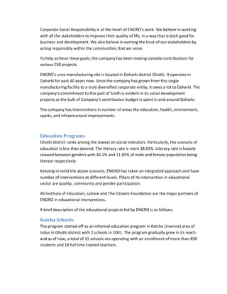 Corporate Social Responsibility is at the heart of ENGRO’s work. We believe in working
with all the stakeholders to improve their quality of life, in a way that is both good for
business and development. We also believe in earning the trust of our stakeholders by
acting responsibly within the communities that we serve.
To help achieve these goals, the company has been making sizeable contributions for
various CSR projects.
ENGRO’s urea manufacturing site is located in Daharki district Ghotki. It operates in
Daharki for past 40 years now. Since the company has grown from this single
manufacturing facility to a truly diversified corporate entity, it owes a lot to Daharki. The
company’s commitment to this part of Sindh is evident in its social development
projects as the bulk of Company’s contribution budget is spent in and around Daharki.
The company has interventions in number of areas like education, health, environment,
sports, and infrastructural improvements.

Education Programs
Ghotki district ranks among the lowest on social indicators. Particularly, the scenario of
education is less than desired. The literacy rate is mere 28.65%. Literacy rate is heavily
skewed between genders with 44.2% and 11.85% of male and female population being
literate respectively.
Keeping in mind the above scenario, ENGRO has taken an integrated approach and have
number of interventions at different levels. Pillars of its intervention in educational
sector are quality, community and gender participation.
Ali Institute of Education, Lahore and The Citizens Foundation are the major partners of
ENGRO in educational interventions.
A brief description of the educational projects led by ENGRO is as follows:

Katcha Schools:
The program started off as an informal education program in Katcha (riverine) area of
Indus in Ghotki district with 2 schools in 2001. The program gradually grew in its reach
and as of now, a total of 11 schools are operating with an enrollment of more than 850
students and 18 full time trained teachers.

 