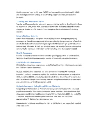 On infrastructure front in this area, ENGRO has leveraged its contribution with USAID
and district government funding by constructing proper school structures at four
locations.

Training and Resource Centre:
Training and Resource Centre is the only teachers training facility in Ghotki district. Since
its inception in 1999, more than 2500 teachers of Ghotki district have been trained at
the centre. A team of 4 full time PDTs carryout general and subject specific training
sessions.

Sahara Welfare Society:
Sahara Welfare Society, a non-profit voluntary organization managed by company
employees at Daharki, runs a primary school, vocational training school and a free clinic.
About 200 students from underprivileged segment of the society get quality education
in the school. Sahara Art & Craft has attracted about 200 females from the surrounding
community for training in embroidery and dressmaking since its inception in 2003.

Health Programs
General availability of health facilities is less for growing population of Ghotki district.
With this view ENGRO has developed a number of health infrastructural programs:

Free Snake Bite Treatment:
ENGRO offers this unique program as a part of its health services initiatives where snake
bite cases are treated free of cost.
In 2005, free snakebite treatment has been provided to record 5,000 victims at
company's 24-hours 7-day clinic at plant site in Daharki. Since inception of program in
1977, more than 62,000 patients have been treated. Since this is the only center in the
400 KM proximity, people from far flung areas are brought to this center for treatment
and administration of Anti Snake Venom (ASV).

Dialysis Centers at Daharki and Mirpur Mathelo:
Responding to the President of Pakistan and local government’s desire for enhanced
corporate support for Ghotki and surrounding areas, company constructed its second
dialysis centre at District Head Quarter Hospital Mirpur Mathelo in 2004, at a cost of Rs
3.5 million. The center has been operational since June 2005 and since then
approximately 75 dialyses have been carried out.
Dialysis Center in Daharki, established in 2001 at RHC Daharki, has successfully handled
2400 cases so far.

 