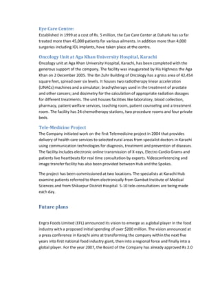 Eye Care Centre:
Established in 1999 at a cost of Rs. 5 million, the Eye Care Center at Daharki has so far
treated more than 45,000 patients for various ailments. In addition more than 4,000
surgeries including IOL implants, have taken place at the centre.

Oncology Unit at Aga Khan University Hospital, Karachi
Oncology unit at Aga Khan University Hospital, Karachi, has been completed with the
generous support of the company. The facility was inaugurated by His Highness the Aga
Khan on 2 December 2005. The Ibn Zuhr Building of Oncology has a gross area of 42,454
square feet, spread over six levels. It houses two radiotherapy linear acceleration
(LINACs) machines and a simulator; brachytherapy used in the treatment of prostate
and other cancers; and dosimetry for the calculation of appropriate radiation dosages
for different treatments. The unit houses facilities like laboratory, blood collection,
pharmacy, patient welfare services, teaching room, patient counseling and a treatment
room. The facility has 24 chemotherapy stations, two procedure rooms and four private
beds.

Tele-Medicine Project
The Company initiated work on the first Telemedicine project in 2004 that provides
delivery of health care services to selected rural areas from specialist doctors in Karachi
using communication technologies for diagnosis, treatment and prevention of diseases.
The facility includes electronic online transmission of X-rays, Electro Cardio Grams and
patients live heartbeats for real time consultation by experts. Videoconferencing and
image transfer facility has also been provided between Hub and the Spokes.
The project has been commissioned at two locations. The specialists at Karachi Hub
examine patients referred to them electronically from Gambat Institute of Medical
Sciences and from Shikarpur District Hospital. 5-10 tele-consultations are being made
each day.

Future plans
Engro Foods Limited (EFL) announced its vision to emerge as a global player in the food
industry with a proposed initial spending of over $200 million. The vision announced at
a press conference in Karachi aims at transforming the company within the next five
years into first national food industry giant, then into a regional force and finally into a
global player. For the year 2007, the Board of the Company has already approved Rs 2.0

 
