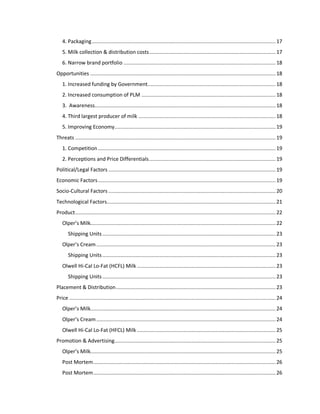 4. Packaging .......................................................................................................................... 17
5. Milk collection & distribution costs .................................................................................... 17
6. Narrow brand portfolio ..................................................................................................... 18
Opportunities ........................................................................................................................... 18
1. Increased funding by Government..................................................................................... 18
2. Increased consumption of PLM ......................................................................................... 18
3. Awareness........................................................................................................................ 18
4. Third largest producer of milk ........................................................................................... 18
5. Improving Economy........................................................................................................... 19
Threats ..................................................................................................................................... 19
1. Competition ...................................................................................................................... 19
2. Perceptions and Price Differentials .................................................................................... 19
Political/Legal Factors ............................................................................................................... 19
Economic Factors ...................................................................................................................... 19
Socio-Cultural Factors ............................................................................................................... 20
Technological Factors................................................................................................................ 21
Product ..................................................................................................................................... 22
Olper’s Milk........................................................................................................................... 22
Shipping Units ................................................................................................................... 23
Olper’s Cream ....................................................................................................................... 23
Shipping Units ................................................................................................................... 23
Olwell Hi-Cal Lo-Fat (HCFL) Milk ............................................................................................ 23
Shipping Units ................................................................................................................... 23
Placement & Distribution .......................................................................................................... 23
Price ......................................................................................................................................... 24
Olper’s Milk........................................................................................................................... 24
Olper’s Cream ....................................................................................................................... 24
Olwell Hi-Cal Lo-Fat (HFCL) Milk ............................................................................................ 25
Promotion & Advertising........................................................................................................... 25
Olper’s Milk........................................................................................................................... 25
Post Mortem ......................................................................................................................... 26
Post Mortem ......................................................................................................................... 26

 