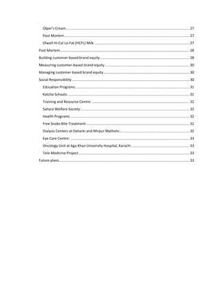 Olper’s Cream ....................................................................................................................... 27
Post Mortem ......................................................................................................................... 27
Olwell Hi-Cal Lo-Fat (HCFL) Milk ............................................................................................ 27
Post Mortem............................................................................................................................. 28
Building customer based brand equity ...................................................................................... 28
Measuring customer-based brand equity .................................................................................. 30
Managing customer-based brand equity ................................................................................... 30
Social Responsibility .................................................................................................................. 30
Education Programs .............................................................................................................. 31
Katcha Schools: ..................................................................................................................... 31
Training and Resource Centre: .............................................................................................. 32
Sahara Welfare Society: ........................................................................................................ 32
Health Programs ................................................................................................................... 32
Free Snake Bite Treatment: ................................................................................................... 32
Dialysis Centers at Daharki and Mirpur Mathelo: ................................................................... 32
Eye Care Centre: ................................................................................................................... 33
Oncology Unit at Aga Khan University Hospital, Karachi ........................................................ 33
Tele-Medicine Project ........................................................................................................... 33
Future plans .............................................................................................................................. 33

 