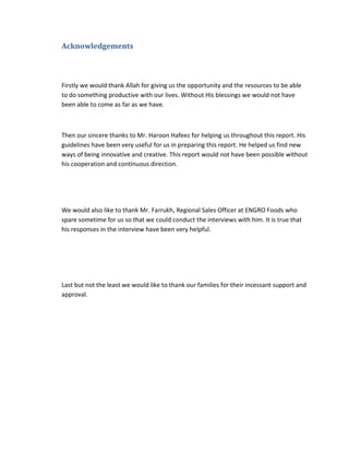 Acknowledgements

Firstly we would thank Allah for giving us the opportunity and the resources to be able
to do something productive with our lives. Without His blessings we would not have
been able to come as far as we have.

Then our sincere thanks to Mr. Haroon Hafeez for helping us throughout this report. His
guidelines have been very useful for us in preparing this report. He helped us find new
ways of being innovative and creative. This report would not have been possible without
his cooperation and continuous direction.

We would also like to thank Mr. Farrukh, Regional Sales Officer at ENGRO Foods who
spare sometime for us so that we could conduct the interviews with him. It is true that
his responses in the interview have been very helpful.

Last but not the least we would like to thank our families for their incessant support and
approval.

 