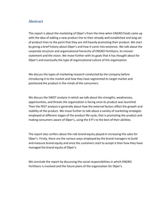 Abstract
This report is about the marketing of Olper’s from the time when ENGRO foods came up
with the idea of adding a new product line to their already well established and long set
of product lines to the point that they are still heavily promoting their product. We start
by giving a brief history about Olper’s and how it came into existence. We talk about the
corporate structure and organizational hierarchy of ENGRO Fertilizers, its mission
statement and the vision. We move further with its goals that it has thought about for
Olper’s and eventually the type of organizational culture of the organization.

We discuss the types of marketing research conducted by the company before
introducing it to the market and how they have segmented its target market and
positioned the product in the minds of the consumers.

We discuss the SWOT analysis in which we talk about the strengths, weaknesses,
opportunities, and threats the organization is facing since its product was launched.
Then the PEST analysis is generally about how the external factors affect the growth and
stability of the product. We move further to talk about a variety of marketing strategies
employed at different stages of the product life cycle, that is promoting the product and
making consumers aware of Olper’s, using the 4 P’s to the best of their abilities.

The report also confers about the role brand equity played in increasing the sales for
Olper’s. Firstly, there are the various ways employed by the brand managers to build
and measure brand equity and once the customers start to accept it then how they have
managed the brand equity of Olper’s.

We conclude the report by discussing the social responsibilities in which ENGRO
Fertilizers is involved and the future plans of the organization for Olper’s.

 