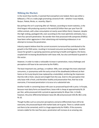 Milking the Market:
In the recent few months, it seemed that everywhere one looked, there was either a
billboard, a TVC or a radio jingle promoting a brand of milk – whether it was Haleeb,
Nurpur, Pakola, Nirala, or, recently, Olper’s.
But perhaps this isn’t surprising after all. Pakistan, according to recent statistics, is the
third largest milk producing country in the world (32 billion liters per year from 50
million animals, with urban consumption at nearly seven billion liters). However, despite
this high ranking, packaged milk, even according to the most optimistic estimates, has a
mere four percent penetration. No wonder then that processed milk companies (PLMCs)
have been rather aggressive in their advertising and marketing endeavours in an
attempt to increase the penetration.
Industry experts believe that the current economic turnaround has contributed to the
growth in the PLM sector, resulting in increased consumer purchasing power. Another
reason for growth is a growing awareness pertaining to health and hygiene; this factor,
coupled with increasing dissatisfaction with loose milk, has also contributed to growth in
this sector.
However, in order to make a noticeable increase in penetration, many challenges and
perceptions still have to be overcome by the PLMCs.
The least important one, perhaps, is tradition. Milk, even amongst the most urbanised
consumers, is synonymous with the early arrival of the doodhwala (milkman) at their
home on his trusty bicycle (now replaced by a motorbike), reinforcing the impression
that the milk is fresh, natural and straight from the cow. And it is this perception that
only loose milk is fresh, and therefore healthy and preservative-free, that has to be
overcome, if increased penetration is to occur at a substantial rate.
Another hurdle in converting loose milk users to processed liquid milk is price. In Punjab,
because most dairy farms are based there, loose milk is cheap at approximately Rs 24
per liter, while processed milk is priced at approximately Rs 38 per liter. In Sindh,
however, the price differential between loose (Rs 28) and processed milk (Rs 38) is only
Rs 10.
Though hurdles such as consumer perceptions and price differentials have still to be
overcome, the processed liquid milk market looks set to grow. There is a whole world
out there to be converted, and it is a huge opportunity for PLMCs. If the economy
remains stable for the next five years, penetration will increase at an amazing rate.

 
