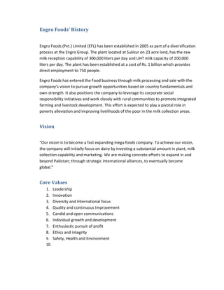 Engro Foods’ History
Engro Foods (Pvt.) Limited (EFL) has been established in 2005 as part of a diversification
process at the Engro Group. The plant located at Sukkur on 23 acre land, has the raw
milk reception capability of 300,000 liters per day and UHT milk capacity of 200,000
liters per day. The plant has been established at a cost of Rs. 1 billion which provides
direct employment to 750 people.
Engro Foods has entered the Food business through milk processing and sale with the
company’s vision to pursue growth opportunities based on country fundamentals and
own strength. It also positions the company to leverage its corporate social
responsibility initiatives and work closely with rural communities to promote integrated
farming and livestock development. This effort is expected to play a pivotal role in
poverty alleviation and improving livelihoods of the poor in the milk collection areas.

Vision
"Our vision is to become a fast expanding mega foods company. To achieve our vision,
the company will initially focus on dairy by investing a substantial amount in plant, milk
collection capability and marketing. We are making concrete efforts to expand in and
beyond Pakistan; through strategic international alliances, to eventually become
global."

Core Values
1.
2.
3.
4.
5.
6.
7.
8.

Leadership
Innovation
Diversity and International focus
Quality and continuous Improvement
Candid and open communications
Individual growth and development
Enthusiastic pursuit of profit
Ethics and integrity
9. Safety, Health and Environment
10.

 