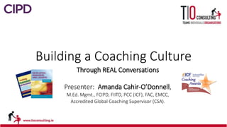Building a Coaching Culture
Through REAL Conversations
Presenter: Amanda Cahir-O’Donnell,
M.Ed. Mgmt., FCIPD, FIITD, PCC (ICF), FAC, EMCC,
Accredited Global Coaching Supervisor (CSA).
 
