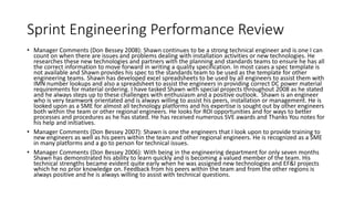 Sprint Engineering Performance Review
• Manager Comments (Don Bessey 2008): Shawn continues to be a strong technical engineer and is one I can
count on when there are issues and problems dealing with installation activities or new technologies. He
researches these new technologies and partners with the planning and standards teams to ensure he has all
the correct information to move forward in writing a quality specification. In most cases a spec template is
not available and Shawn provides his spec to the standards team to be used as the template for other
engineering teams. Shawn has developed excel spreadsheets to be used by all engineers to assist them with
IMN number lookups and also a spreadsheet to assist the engineers in providing correct DC power material
requirements for material ordering. I have tasked Shawn with special projects throughout 2008 as he stated
and he always steps up to these challenges with enthusiasm and a positive outlook. Shawn is an engineer
who is very teamwork orientated and is always willing to assist his peers, installation or management. He is
looked upon as a SME for almost all technology platforms and his expertise is sought out by other engineers
both within the team or other regional engineers. He looks for ROI opportunities and for ways to better
processes and procedures as he has stated. He has received numerous SVE awards and Thanks You notes for
his help and initiatives.
• Manager Comments (Don Bessey 2007): Shawn is one the engineers that I look upon to provide training to
new engineers as well as his peers within the team and other regional engineers. He is recognized as a SME
in many platforms and a go to person for technical issues.
• Manager Comments (Don Bessey 2006): With being in the engineering department for only seven months
Shawn has demonstrated his ability to learn quickly and is becoming a valued member of the team. His
technical strengths became evident quite early when he was assigned new technologies and EF&I projects
which he no prior knowledge on. Feedback from his peers within the team and from the other regions is
always positive and he is always willing to assist with technical questions.
 