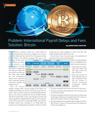 I
If your business is required to make even a small number of
international payments to contractors or employees, you are all too
aware of the delays and fees involved. One of the greatest benefits
Bitcoin brings to the table for businesses like yours is the
elimination of these issues.
Using Bitcoin for interna-
tional payments, your
payroll process becomes
streamlined to a degree that
will make you wonder how
you ever did it any other way.
The delays, bank transfer
fees and miscellaneous
charges you’ve experienced
using traditional payment
transmission methods will
disappear forever.
Uber, the Internet
rideshare company, offers a prime example of how Bitcoin can
simplify the payroll process. Uber has two choices to pay their con-
tractors. They can either incorporate and build banking relation-
ships in every country, working with non-user-friendly interfaces
and old, low quality APIs, or they can go through several slow and
costly integrations of multiple platforms. Either way, the contractors
are left with no choice but to accept high FOREX costs and slow,
unreliable transfer times. According to the World Bank, the
average of cost of sending funds across borders is 8 percent, and the
average time for transfer completion is three to five days, with
workers shouldering the bulk of these costs.
But why does it take so long for wages to be transferred and
exactly how much is lost to intermediaries?
Here’s a step-by-step break-
down of a simplified interna-
tional contractor transaction:
1. Client initiates the interna-
tional bank transfer from
their bank account and
pays a $45 flat fee.
2. Their bank forwards the
funds next business day to a
large correspondent bank
with the resources to
maintain international
correspondent banking
relationships.
3. The large correspondent bank removes $25 from the total amount.
4. The large correspondent bank sends back $7.50 to the client’s bank
for initiating the transfer.
5. The large correspondent bank forwards the funds next business day
to their large multinational correspondent bank with a presence in
Brazil and the capital to facilitate a foreign exchange.
6. The large multinational correspondent bank exchanges the USD to
BRL and takes 7.5 percent in the spread between the interbank rate
and the retail exchange rate.
by JONATHAN CHESTER
44 yBitcoin.com
Commerce
yBitcoinMagazine 8/5/15 9:07 AM Page 44
 