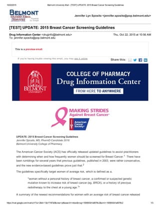 10/22/2015 Belmont University Mail ­ [TEST] UPDATE: 2015 Breast Cancer Screening Guidelines
https://mail.google.com/mail/u/1/?ui=2&ik=13e17187a0&view=pt&search=inbox&msg=1509043d1a9078c2&siml=1509043d1a9078c2 1/3
Jennifer Lyn Sposito <jennifer.sposito@pop.belmont.edu>
[TEST] UPDATE: 2015 Breast Cancer Screening Guidelines
Drug Information Center <druginfo@belmont.edu> Thu, Oct 22, 2015 at 10:56 AM
To: jennifer.sposito@pop.belmont.edu
This is a preview email.
If you're having trouble viewing this email, you may see it online.
Share this:       
UPDATE: 2015 Breast Cancer Screening Guidelines
Jennifer Sposito, MS, PharmD Candidate 2016
Belmont University College of Pharmacy
The American Cancer Society (ACS) has officially released updated guidelines to assist practitioners
with determining when and how frequently women should be screened for Breast Cancer.1  There have
been rumblings for several years that previous guidelines, published in 2003, were rather conservative,
and the new evidence­based guidelines prove just that.2
The guidelines specifically target women of average risk, which is defined as a, 
"woman without a personal history of breast cancer, a confirmed or suspected genetic
mutation known to increase risk of breast cancer (eg. BRCA), or a history of previous
radiotherapy to the chest at a young age.1"
A summary of the newest recommendations for women with an average risk of breast cancer released
 