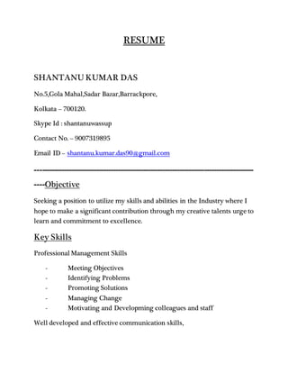 RESUME
SHANTANU KUMAR DAS
No.5,Gola Mahal,Sadar Bazar,Barrackpore,
Kolkata – 700120.
Skype Id : shantanuwassup
Contact No. – 9007319895
Email ID – shantanu.kumar.das90@gmail.com
-----------------------------------------------------------------------------------------
----Objective
Seeking a position to utilize my skills and abilities in the Industry where I
hope to make a significant contribution through my creative talents urge to
learn and commitment to excellence.
Key Skills
Professional Management Skills
- Meeting Objectives
- Identifying Problems
- Promoting Solutions
- Managing Change
- Motivating and Developming colleagues and staff
Well developed and effective communication skills,
 