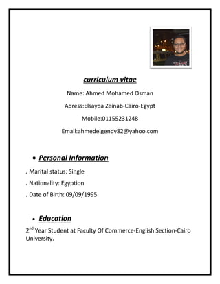Name: Ahmed Mohamed Osman
Adress:Elsayda Zeinab
Mobile:01155231248
Email:ahmedelgendy82@yahoo.com
 Personal Information
. Marital status: Single
. Nationality: Egyption
. Date of Birth: 09/09/1995
 Education
2nd
Year Student at Faculty Of Commerce
University.
curriculum vitae
Name: Ahmed Mohamed Osman
Adress:Elsayda Zeinab-Cairo-Egypt
Mobile:01155231248
Email:ahmedelgendy82@yahoo.com
Personal Information
Marital status: Single
Nationality: Egyption
Date of Birth: 09/09/1995
Year Student at Faculty Of Commerce-English SectionEnglish Section-Cairo
 