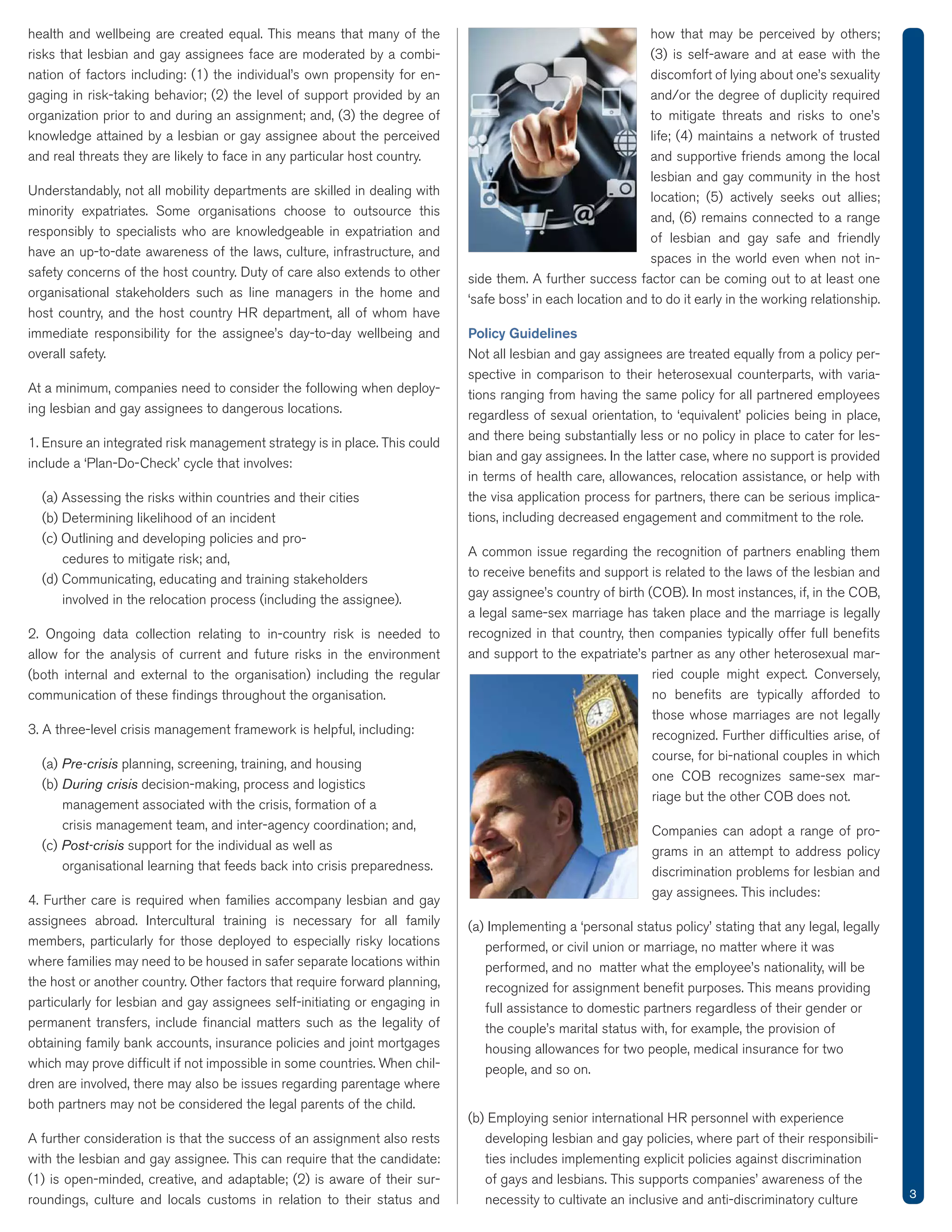 health and wellbeing are created equal. This means that many of the
risks that lesbian and gay assignees face are moderated by a combi-
-
knowledge attained by a lesbian or gay assignee about the perceived
and real threats they are likely to face in any particular host country.
Understandably, not all mobility departments are skilled in dealing with
responsibly to specialists who are knowledgeable in expatriation and
have an up-to-date awareness of the laws, culture, infrastructure, and
organisational stakeholders such as line managers in the home and
overall safety.
-
ing lesbian and gay assignees to dangerous locations.
cedures to mitigate risk; and,
allow for the analysis of current and future risks in the environment
communication of these ﬁndings throughout the organisation.
Pre-crisis planning, screening, training, and housing
During crisis decision-making, process and logistics
management associated with the crisis, formation of a
crisis management team, and inter-agency coordination; and,
Post-crisis support for the individual as well as
organisational learning that feeds back into crisis preparedness.
assignees abroad. Intercultural training is necessary for all family
members, particularly for those deployed to especially risky locations
where families may need to be housed in safer separate locations within
particularly for lesbian and gay assignees self-initiating or engaging in
permanent transfers, include ﬁnancial matters such as the legality of
obtaining family bank accounts, insurance policies and joint mortgages
-
dren are involved, there may also be issues regarding parentage where
both partners may not be considered the legal parents of the child.
with the lesbian and gay assignee. This can require that the candidate:
-
roundings, culture and locals customs in relation to their status and
how that may be perceived by others;
and/or the degree of duplicity required
and supportive friends among the local
lesbian and gay community in the host
of lesbian and gay safe and friendly
spaces in the world even when not in-
Policy Guidelines
-
spective in comparison to their heterosexual counterparts, with varia-
tions ranging from having the same policy for all partnered employees
and there being substantially less or no policy in place to cater for les-
bian and gay assignees. In the latter case, where no support is provided
in terms of health care, allowances, relocation assistance, or help with
the visa application process for partners, there can be serious implica-
tions, including decreased engagement and commitment to the role.
to receive beneﬁts and support is related to the laws of the lesbian and
a legal same-sex marriage has taken place and the marriage is legally
recognized in that country, then companies typically offer full beneﬁts
-
ried couple might expect. Conversely,
no beneﬁts are typically afforded to
those whose marriages are not legally
course, for bi-national couples in which
-
Companies can adopt a range of pro-
grams in an attempt to address policy
discrimination problems for lesbian and
gay assignees. This includes:
performed, or civil union or marriage, no matter where it was
recognized for assignment beneﬁt purposes. This means providing
full assistance to domestic partners regardless of their gender or
housing allowances for two people, medical insurance for two
people, and so on.
developing lesbian and gay policies, where part of their responsibili-
ties includes implementing explicit policies against discrimination
necessity to cultivate an inclusive and anti-discriminatory culture 3
 