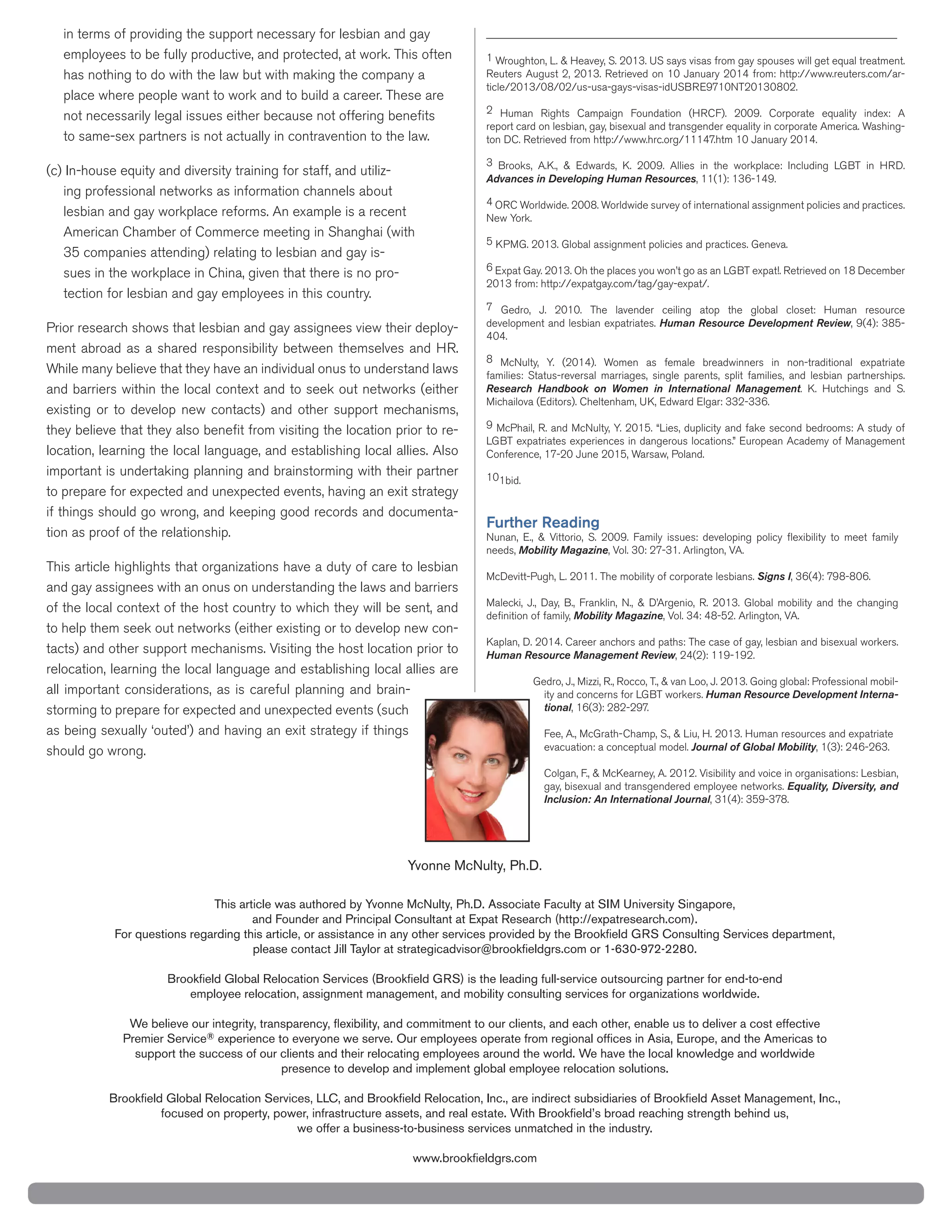 in terms of providing the support necessary for lesbian and gay
employees to be fully productive, and protected, at work. This often
has nothing to do with the law but with making the company a
place where people want to work and to build a career. These are
not necessarily legal issues either because not offering beneﬁts
to same-sex partners is not actually in contravention to the law.
-
ing professional networks as information channels about
-
sues in the workplace in China, given that there is no pro-
tection for lesbian and gay employees in this country.
-
they believe that they also beneﬁt from visiting the location prior to re-
important is undertaking planning and brainstorming with their partner
to prepare for expected and unexpected events, having an exit strategy
if things should go wrong, and keeping good records and documenta-
tion as proof of the relationship.
This article highlights that organizations have a duty of care to lesbian
and gay assignees with an onus on understanding the laws and barriers
of the local context of the host country to which they will be sent, and
-
relocation, learning the local language and establishing local allies are
all important considerations, as is careful planning and brain-
should go wrong.
__________________________________________________________________
1
-
-
Advances in Developing Human Resources
4
6
development and lesbian expatriates. Human Resource Development Review
Research Handbook on Women in International Management
1bid.
Further Reading
needs, Mobility Magazine
Signs I,
deﬁnition of family, Mobility Magazine,
Human Resource Management Review,
-
ity and concerns for LGBT workers. Human Resource Development Interna-
tional,
evacuation: a conceptual model. Journal of Global Mobility,
gay, bisexual and transgendered employee networks. Equality, Diversity, and
Inclusion: An International Journal,
®
 