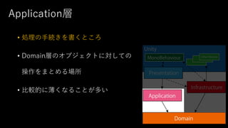 Application層
• 処理の手続きを書くところ
• Domain層のオブジェクトに対しての
操作をまとめる場所
• 比較的に薄くなることが多い
 