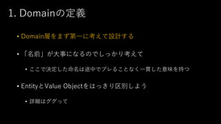 1. Domainの定義
• Domain層をまず第一に考えて設計する
• 「名前」が大事になるのでしっかり考えて
• ここで決定した命名は途中でブレることなく一貫した意味を持つ
• EntityとValue Objectをはっきり区別しよう
• 詳細はググって
 