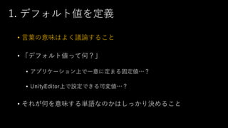 1. デフォルト値を定義
• 言葉の意味はよく議論すること
• 「デフォルト値って何？」
• アプリケーション上で一意に定まる固定値…？
• UnityEditor上で設定できる可変値…？
• それが何を意味する単語なのかはしっかり決めること
 