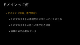 ドメインって何
• ドメイン（知識、専門領域）
• そのプロダクトが本質的にやりたいことそのもの
• そのプロダクトが扱う必要がある知識
• 処理に必ず必要なデータ
 