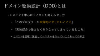 ドメイン駆動設計（DDD)とは
• ドメインを中心にモノゴトを考えるやり方
• 「このプロダクトが本質的にやりたいところ」
• 「実装都合で仕方なくそうなってしまっているところ」
• この2つを明確に区別してシステムを作っていこうねってやり方
 