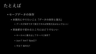 たとえば
• セーブデータの保存
• 本質的にやりたいこと「データの保存と復元」
• データが保存できて復元できれば実現方法はなんでもいい
• 実装都合で変わるところにはどうでもいい
• ローカルに書き出し？サーバに保存？
• Json？ Xml？ Byte[]？
• 平文？ 暗号化?
 